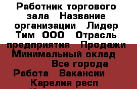 Работник торгового зала › Название организации ­ Лидер Тим, ООО › Отрасль предприятия ­ Продажи › Минимальный оклад ­ 25 000 - Все города Работа » Вакансии   . Карелия респ.,Костомукша г.